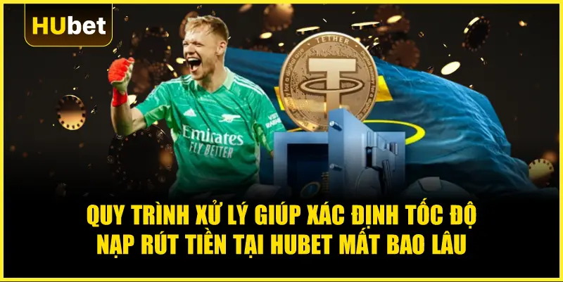 Quy trình xử lý giúp xác định Tốc độ nạp rút tiền tại Hubet mất bao lâu